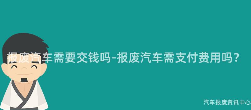 报废汽车需要交钱吗-报废汽车需支付费用吗？