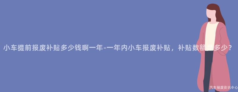 小车提前报废补贴多少钱啊一年-一年内小车报废补贴，补贴数额是多少？