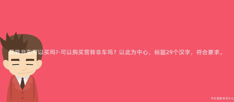 营转非车可以买吗?-可以购买营转非车吗？以此为中心，标题29个汉字，符合要求。