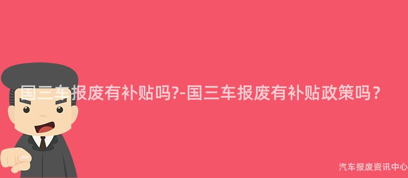 国三车报废有补贴吗?-国三车报废有补贴政策吗？