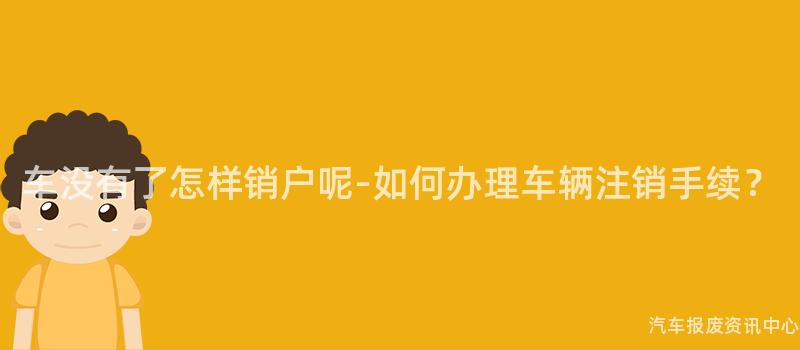 车没有了怎样销户呢-如何办理车辆注销手续？
