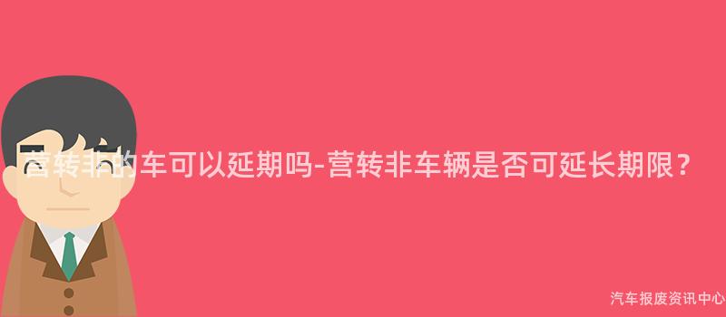 营转非的车可以延期吗-营转非车辆是否可延长期限？