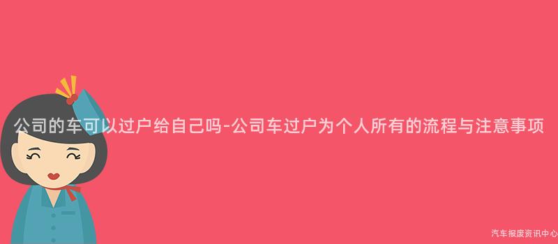 公司的车可以过户给自己吗-公司车过户为个人所有的流程与注意事项