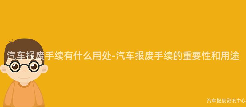 汽车报废手续有什么用处-汽车报废手续的重要性和用途