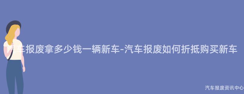 汽车报废拿多少钱一辆新车-汽车报废如何折抵购买新车