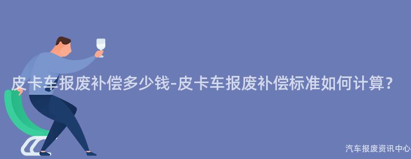 皮卡车报废补偿多少钱-皮卡车报废补偿标准如何计算？