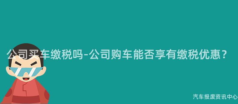 公司买车缴税吗-公司购车能否享有缴税优惠？