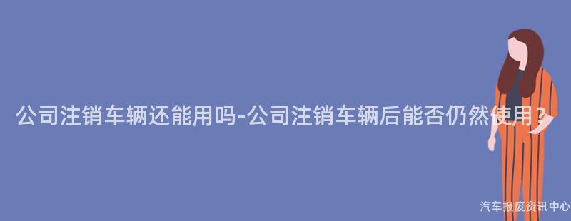 公司注销车辆还能用吗-公司注销车辆后能否仍然使用？