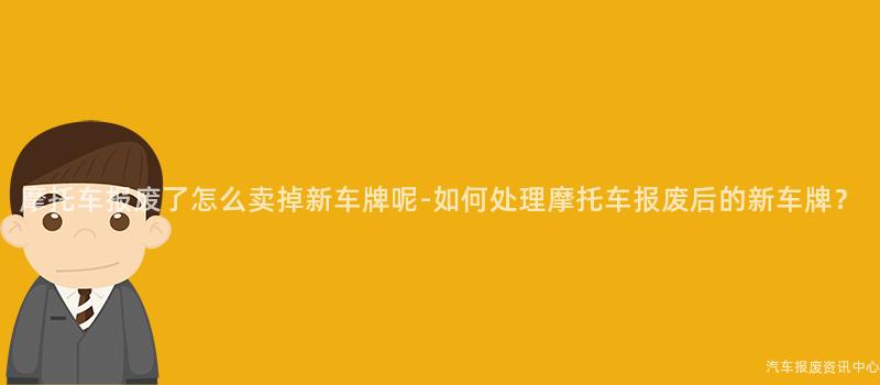 摩托车报废了怎么卖掉新车牌呢-如何处理摩托车报废后的新车牌？