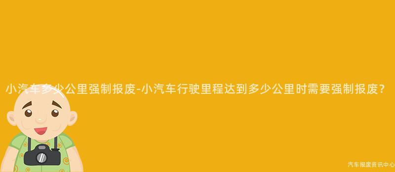 小汽车多少公里强制报废-小汽车行驶里程达到多少公里时需要强制报废？