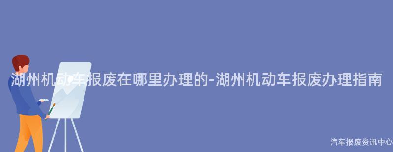 湖州机动车报废在哪里办理的-湖州机动车报废办理指南