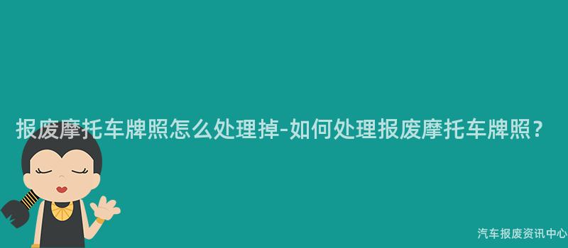 报废摩托车牌照怎么处理掉-如何处理报废摩托车牌照？