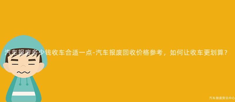 汽车报废多少钱收车合适一点-汽车报废回收价格参考，如何让收车更划算？