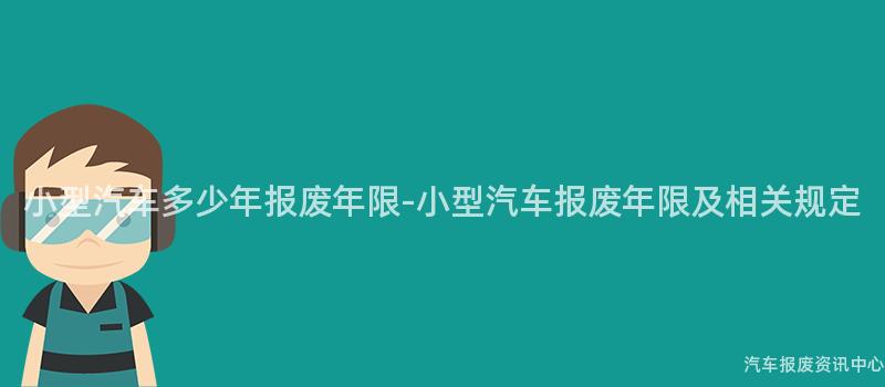 小型汽车多少年报废年限-小型汽车报废年限及相关规定