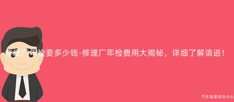 修理厂年检要多少钱-修理厂年检费用大揭秘，详细了解请进！