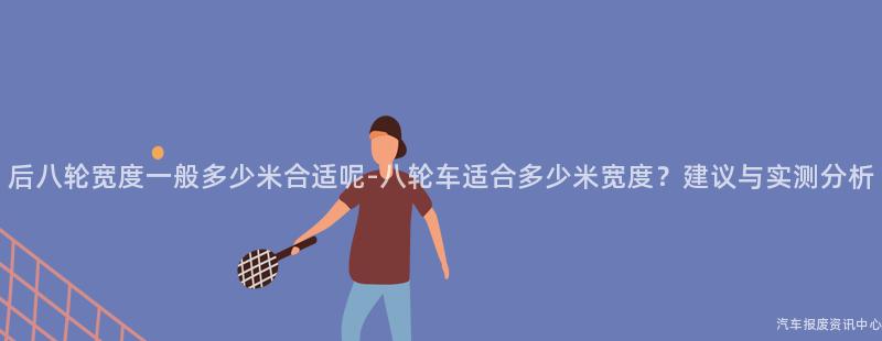 后八轮宽度一般多少米合适呢-八轮车适合多少米宽度？建议与实测分析