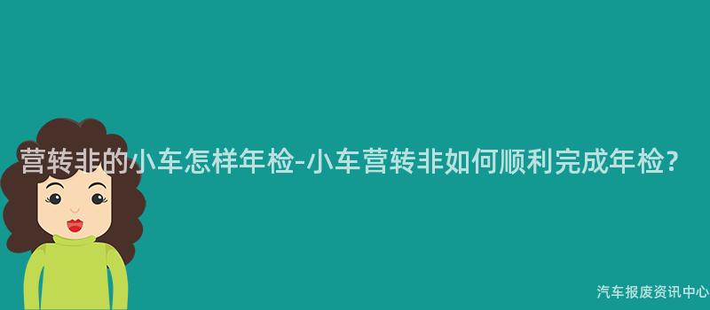 营转非的小车怎样年检-小车营转非如何顺利完成年检？