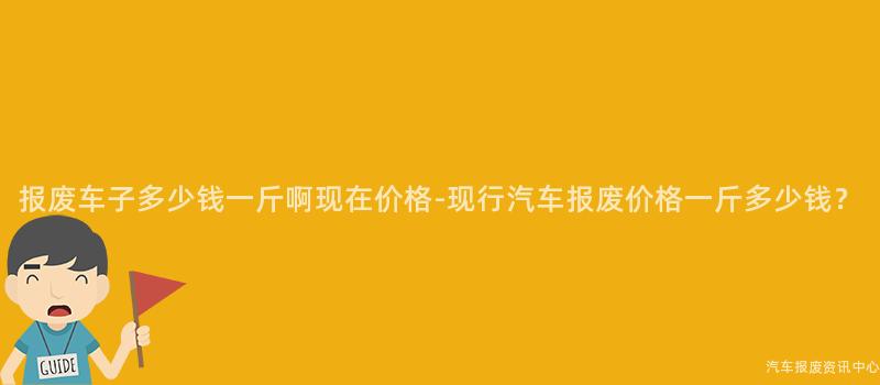 报废车子多少钱一斤啊现在价格-现行汽车报废价格一斤多少钱?