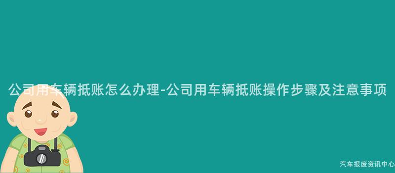 公司用车辆抵账怎么办理-公司用车辆抵账操作步骤及注意事项