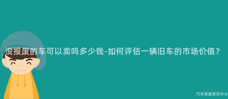 没报废的车可以卖吗多少钱-如何评估一辆旧车的市场价值？