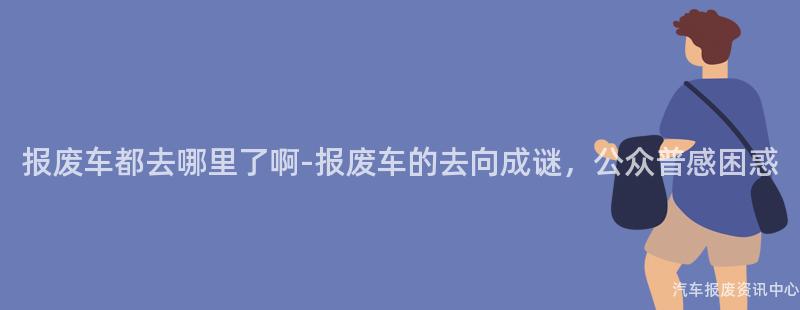报废车都去哪里了啊-报废车的去向成谜，公众普感困惑