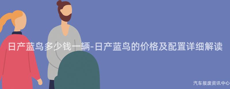 日产蓝鸟多少钱一辆-日产蓝鸟的价格及配置详细解读