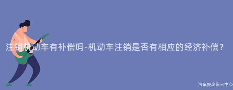 注销机动车有补偿吗-机动车注销是否有相应的经济补偿？