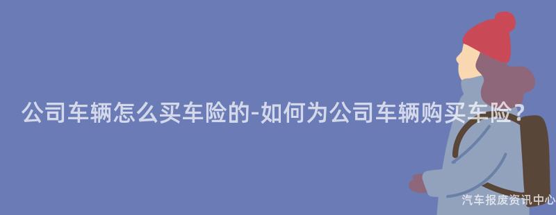 公司车辆怎么买车险的-如何为公司车辆购买车险？
