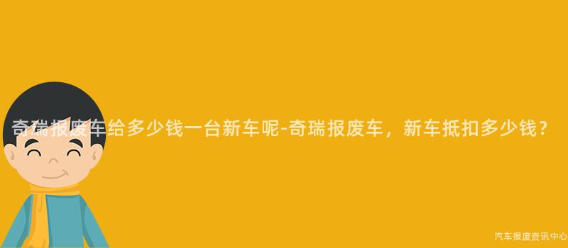 奇瑞报废车给多少钱一台新车呢-奇瑞报废车，新车抵扣多少钱？