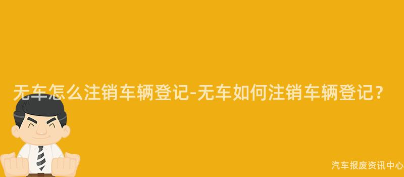 无车怎么注销车辆登记-无车如何注销车辆登记？