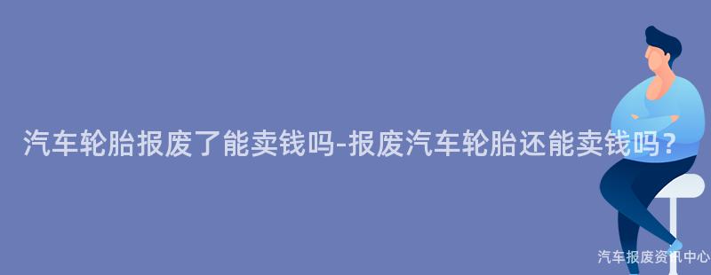 汽车轮胎报废了能卖钱吗-报废汽车轮胎还能卖钱吗？