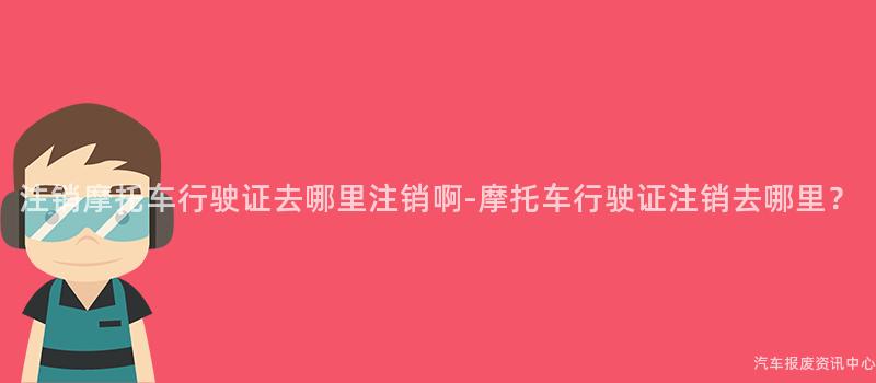 注销摩托车行驶证去哪里注销啊-摩托车行驶证注销去哪里？