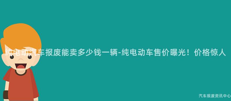 纯电动汽车报废能卖多少钱一辆-纯电动车售价曝光！价格惊人