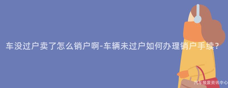 车没过户卖了怎么销户啊-车辆未过户如何办理销户手续？