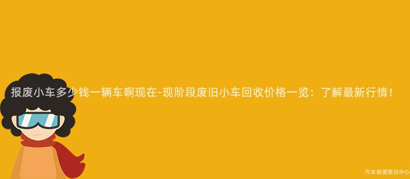 报废小车多少钱一辆车啊现在-现阶段废旧小车回收价格一览：了解最新行情！