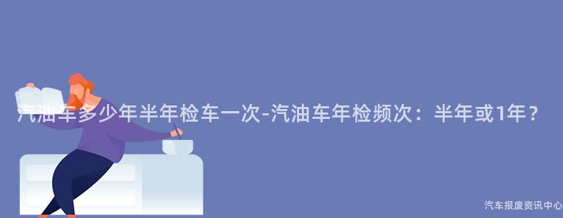 汽油车多少年半年检车一次-汽油车年检频次：半年或1年？