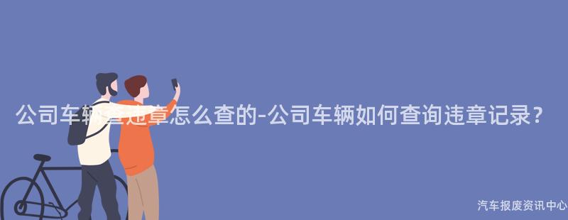 公司车辆查违章怎么查的-公司车辆如何查询违章记录？