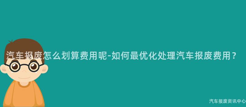 汽车报废怎么划算费用呢-如何最优化处理汽车报废费用？