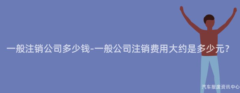一般注销公司多少钱-一般公司注销费用大约是多少元？