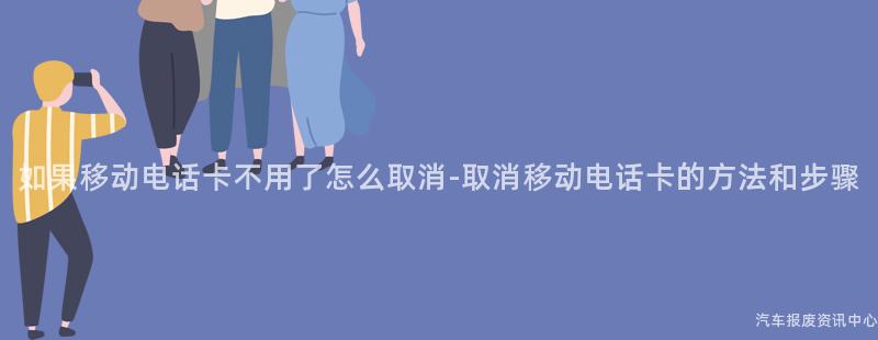 如果移动电话卡不用了怎么取消-取消移动电话卡的方法和步骤