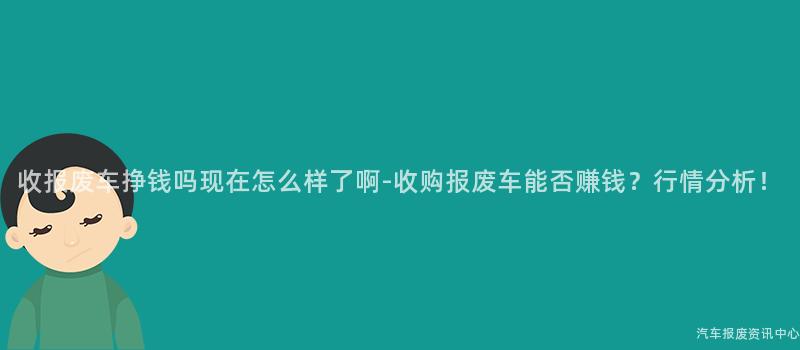 收报废车挣钱吗现在怎么样了啊-收购报废车能否赚钱？行情分析！