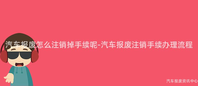 汽车报废怎么注销掉手续呢-汽车报废注销手续办理流程