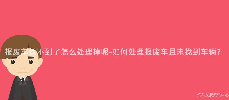 报废车找不到了怎么处理掉呢-如何处理报废车且未找到车辆？