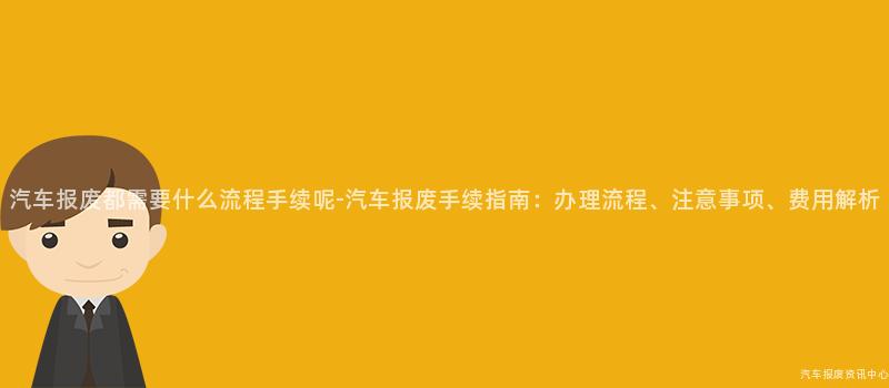 汽车报废都需要什么流程手续呢-汽车报废手续指南：办理流程、注意事项、费用解析