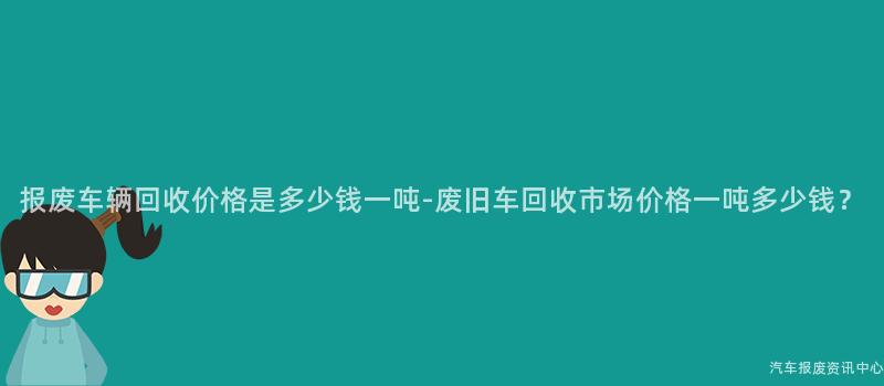 报废车辆回收价格是多少钱一吨-废旧车回收市场价格一吨多少钱？