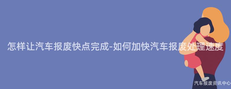 怎样让汽车报废快点完成-如何加快汽车报废处理速度