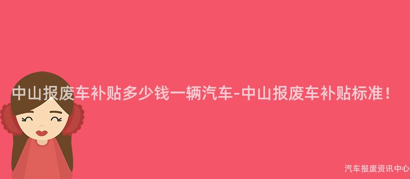 中山报废车补贴多少钱一辆汽车-中山报废车补贴标准！