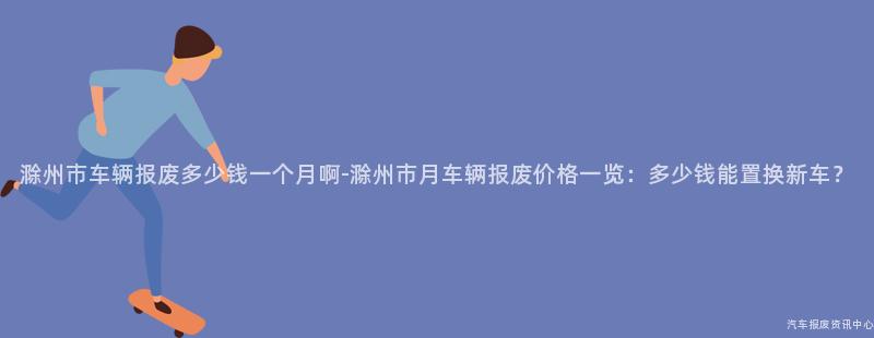 滁州市车辆报废多少钱一个月啊-滁州市月车辆报废价格一览：多少钱能置换新车？