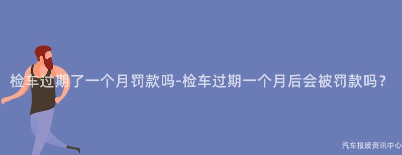 检车过期了一个月罚款吗-检车过期一个月后会被罚款吗？