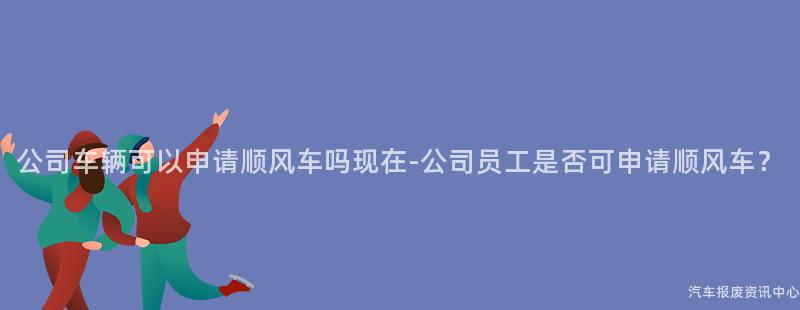 公司车辆可以申请顺风车吗现在-公司员工是否可申请顺风车？